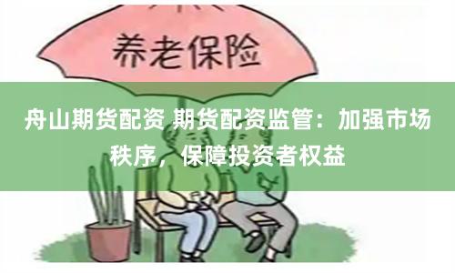 舟山期货配资 期货配资监管：加强市场秩序，保障投资者权益