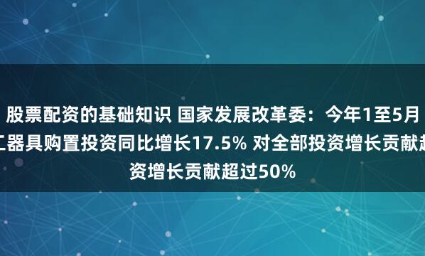股票配资的基础知识 国家发展改革委：今年1至5月份设备工器具购置投资同比增长17.5% 对全部投资增长贡献超过50%