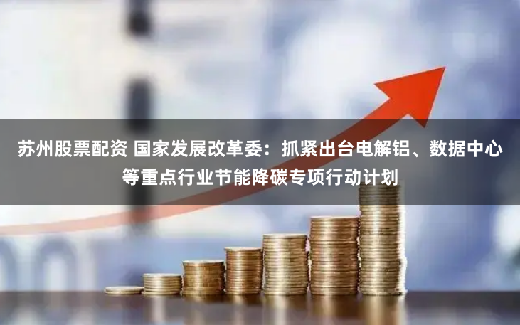 苏州股票配资 国家发展改革委：抓紧出台电解铝、数据中心等重点行业节能降碳专项行动计划