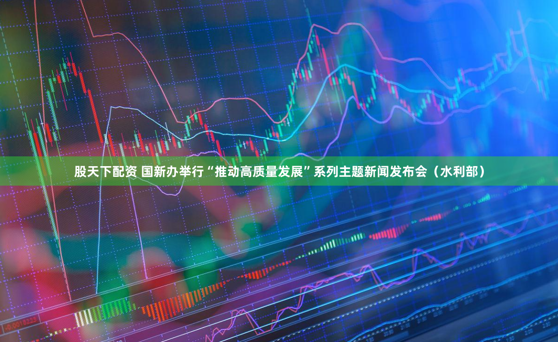 股天下配资 国新办举行“推动高质量发展”系列主题新闻发布会（水利部）
