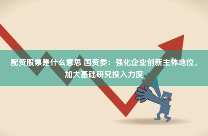 配资股票是什么意思 国资委：强化企业创新主体地位，加大基础研究投入力度