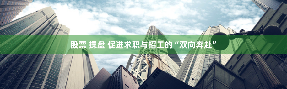 股票 操盘 促进求职与招工的“双向奔赴”