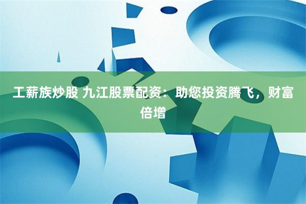 工薪族炒股 九江股票配资：助您投资腾飞，财富倍增